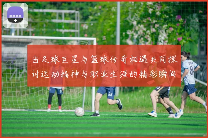 当足球巨星与篮球传奇相遇共同探讨运动精神与职业生涯的精彩瞬间