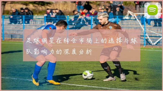 足球明星在转会市场上的选择与球队影响力的深度分析
