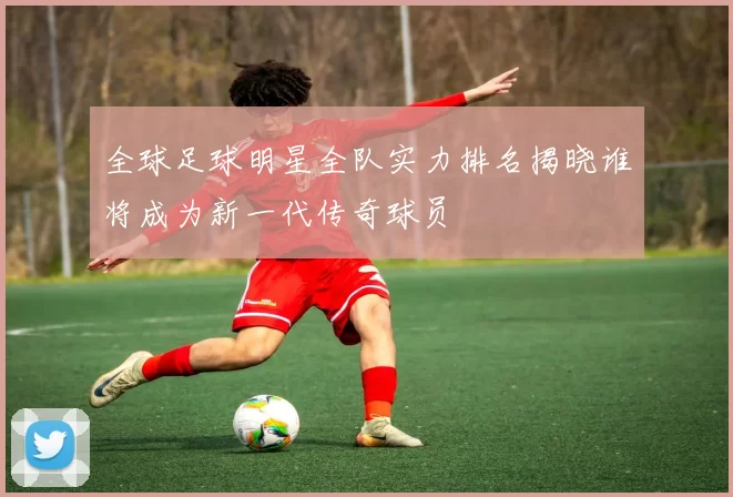 全球足球明星全队实力排名揭晓谁将成为新一代传奇球员