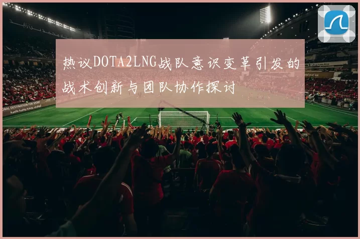 热议DOTA2LNG战队意识变革引发的战术创新与团队协作探讨