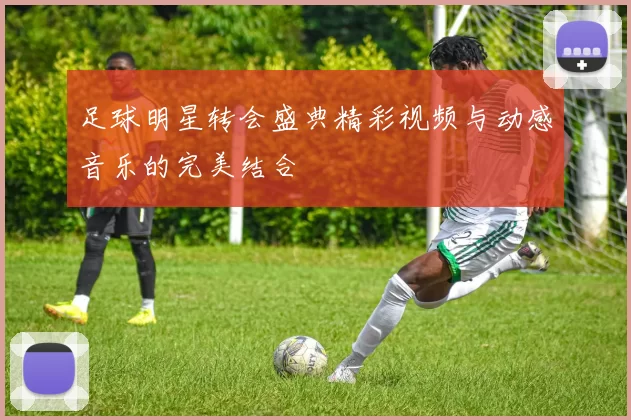 足球明星转会盛典精彩视频与动感音乐的完美结合