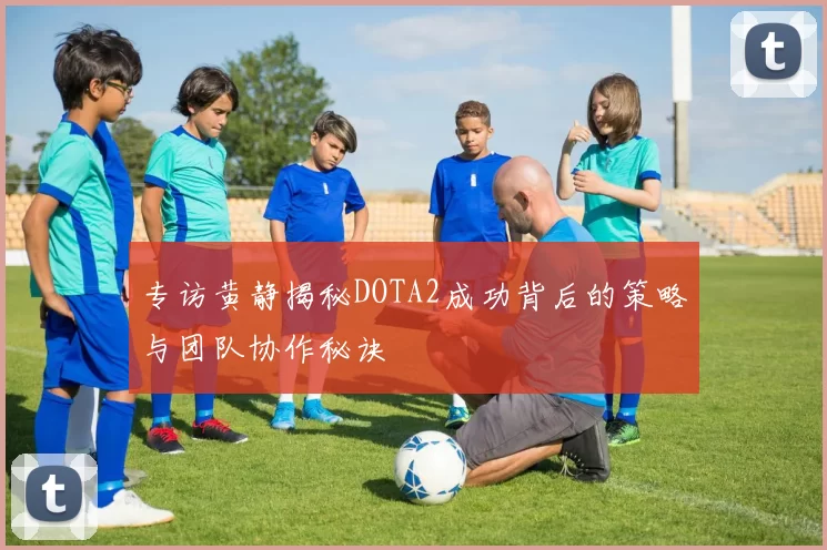 专访黄静揭秘DOTA2成功背后的策略与团队协作秘诀