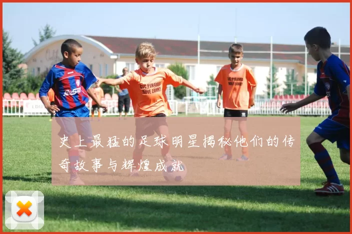 史上最猛的足球明星揭秘他们的传奇故事与辉煌成就