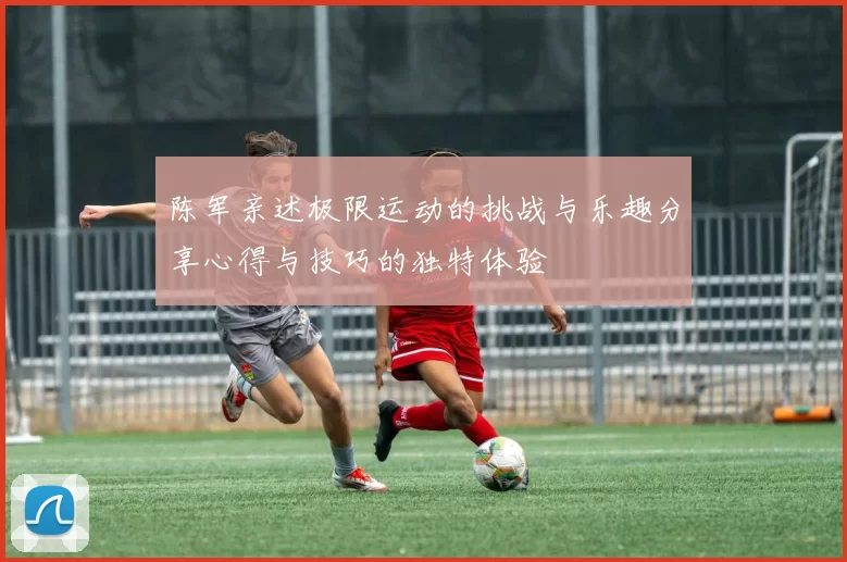 陈军亲述极限运动的挑战与乐趣分享心得与技巧的独特体验