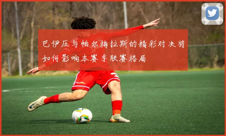 巴伊压与帕尔梅拉斯的精彩对决将如何影响本赛季联赛格局