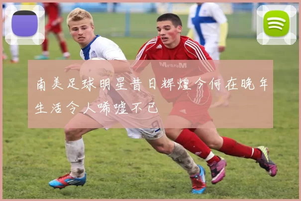 南美足球明星昔日辉煌今何在晚年生活令人唏嘘不已