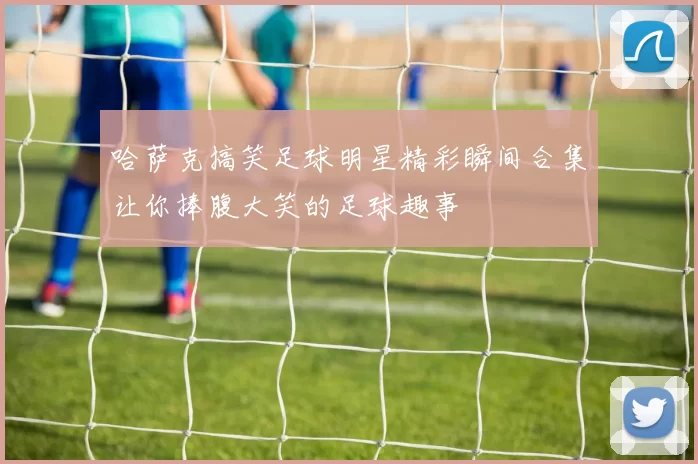 哈萨克搞笑足球明星精彩瞬间合集让你捧腹大笑的足球趣事