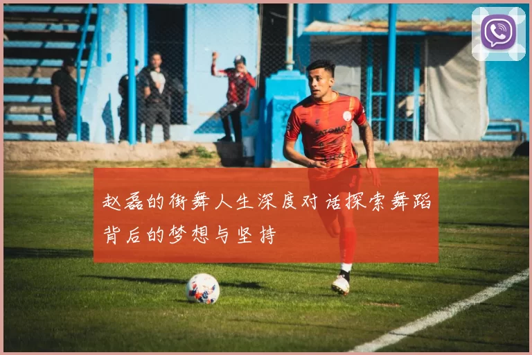 赵磊的街舞人生深度对话探索舞蹈背后的梦想与坚持
