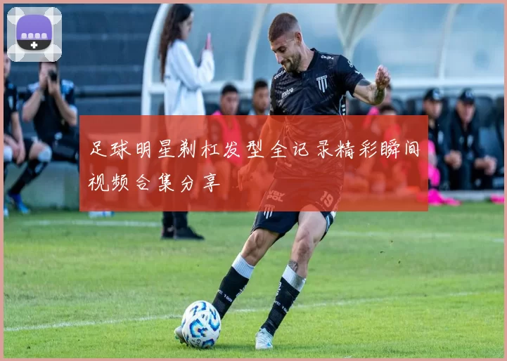足球明星剃杠发型全记录精彩瞬间视频合集分享