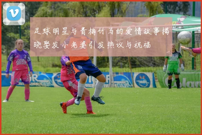 足球明星与青梅竹马的爱情故事揭晓娶发小老婆引发热议与祝福