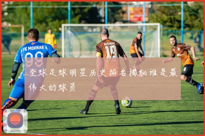 全球足球明星历史排名揭秘谁是最伟大的球员