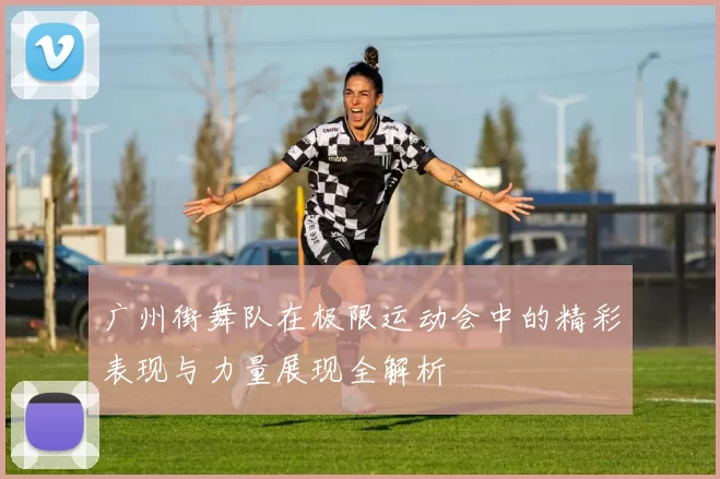 广州街舞队在极限运动会中的精彩表现与力量展现全解析