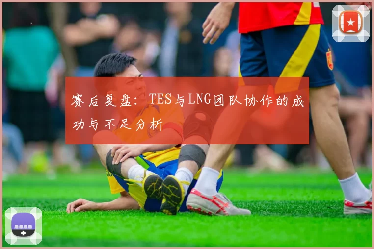 赛后复盘：TES与LNG团队协作的成功与不足分析