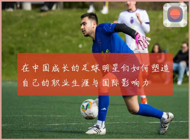 在中国成长的足球明星们如何塑造自己的职业生涯与国际影响力