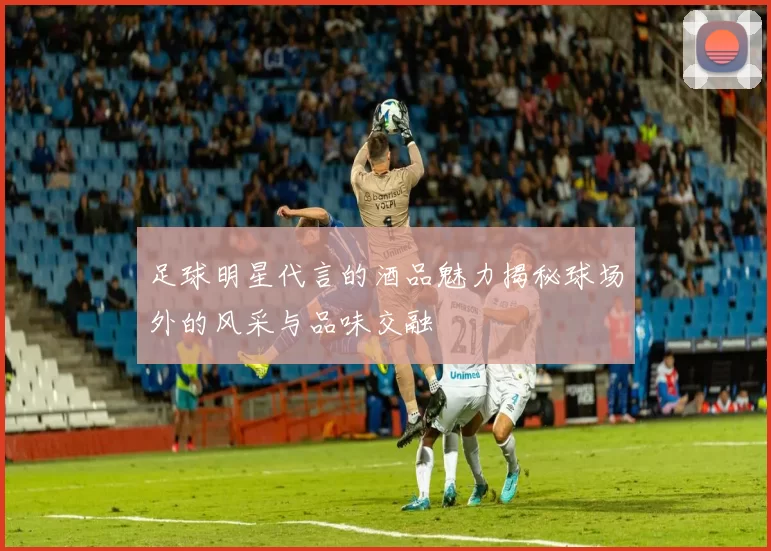 足球明星代言的酒品魅力揭秘球场外的风采与品味交融