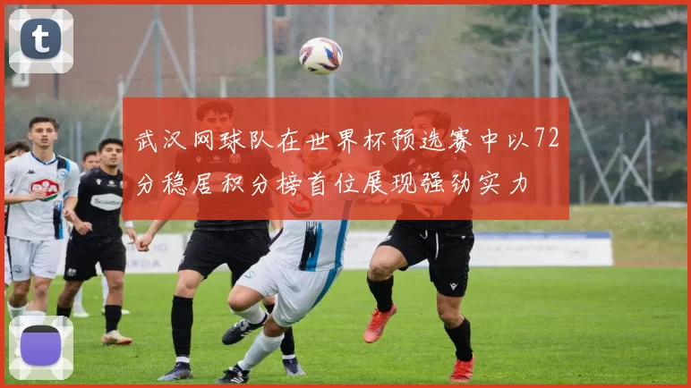 武汉网球队在世界杯预选赛中以72分稳居积分榜首位展现强劲实力