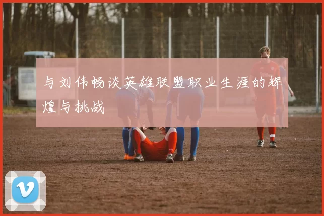 与刘伟畅谈英雄联盟职业生涯的辉煌与挑战