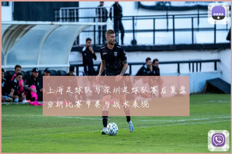 上海足球队与深圳足球队赛后复盘分析比赛节奏与战术表现