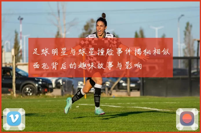 足球明星与球星撞脸事件揭秘相似面孔背后的趣味故事与影响