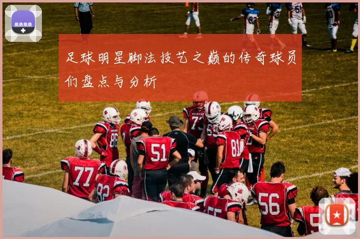 足球明星脚法技艺之巅的传奇球员们盘点与分析