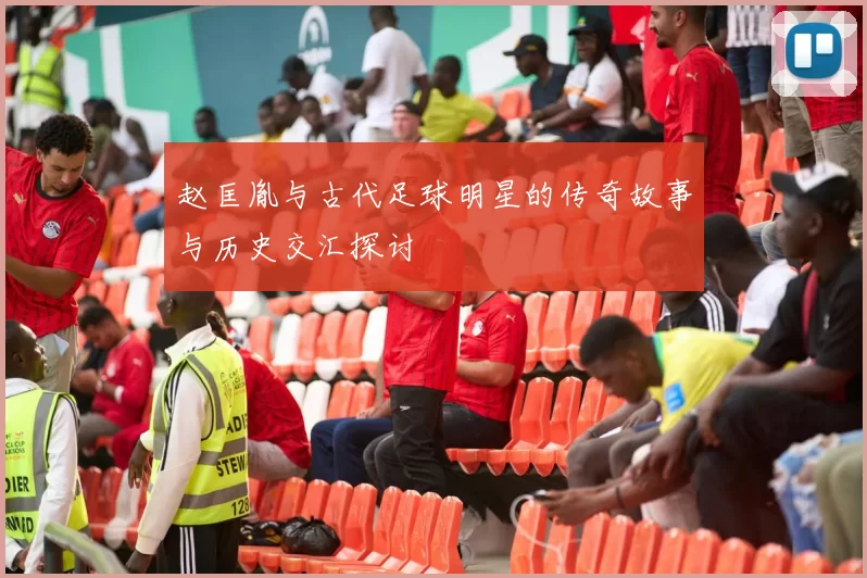 赵匡胤与古代足球明星的传奇故事与历史交汇探讨