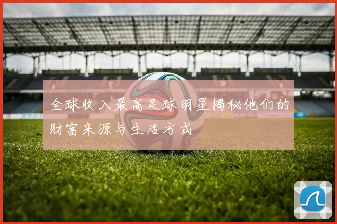 全球收入最高足球明星揭秘他们的财富来源与生活方式