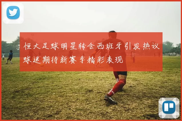 恒大足球明星转会西班牙引发热议球迷期待新赛季精彩表现