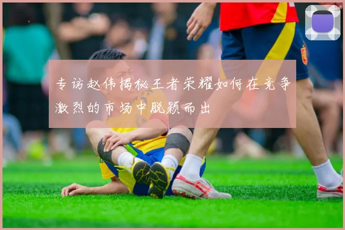 专访赵伟揭秘王者荣耀如何在竞争激烈的市场中脱颖而出
