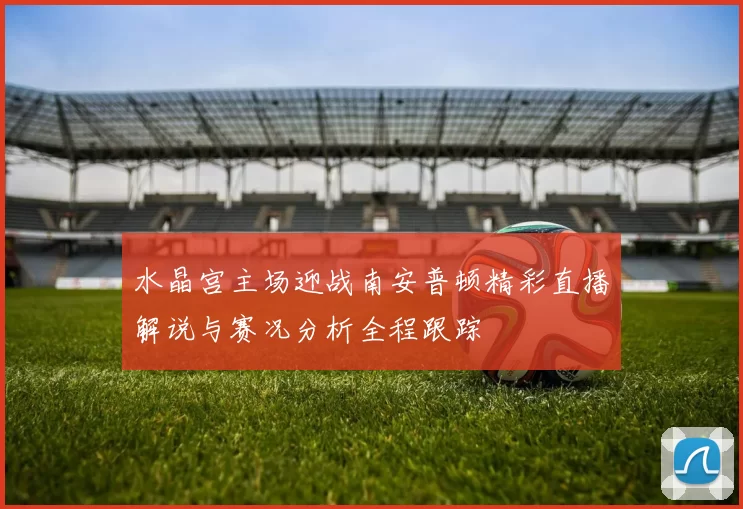 水晶宫主场迎战南安普顿精彩直播解说与赛况分析全程跟踪