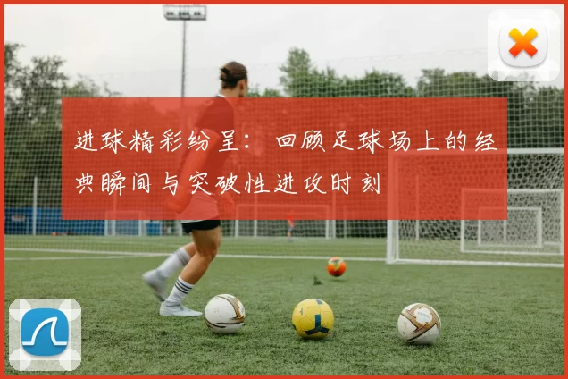 进球精彩纷呈：回顾足球场上的经典瞬间与突破性进攻时刻