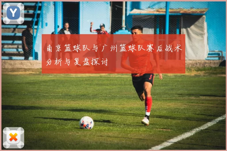 南京篮球队与广州篮球队赛后战术分析与复盘探讨