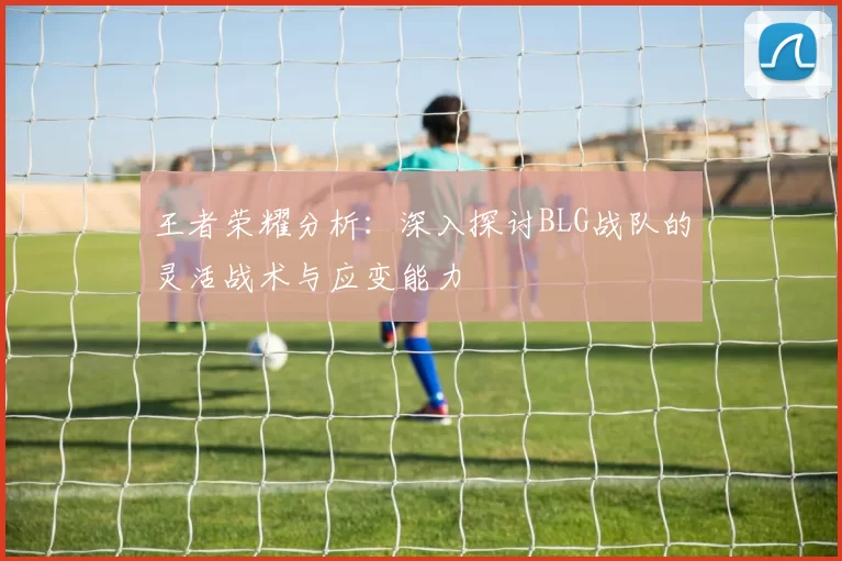 王者荣耀分析：深入探讨BLG战队的灵活战术与应变能力