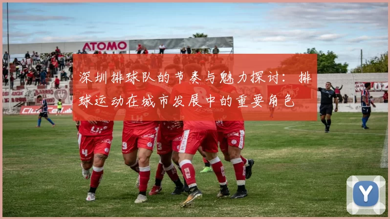 深圳排球队的节奏与魅力探讨：排球运动在城市发展中的重要角色