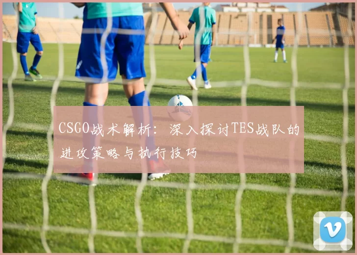 CSGO战术解析：深入探讨TES战队的进攻策略与执行技巧