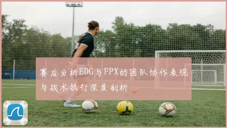 赛后分析EDG与FPX的团队协作表现与战术执行深度剖析