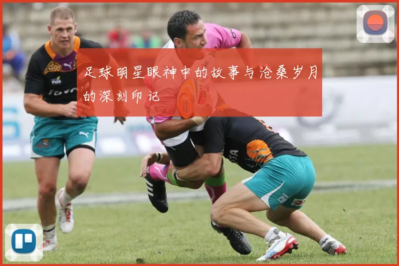 足球明星眼神中的故事与沧桑岁月的深刻印记