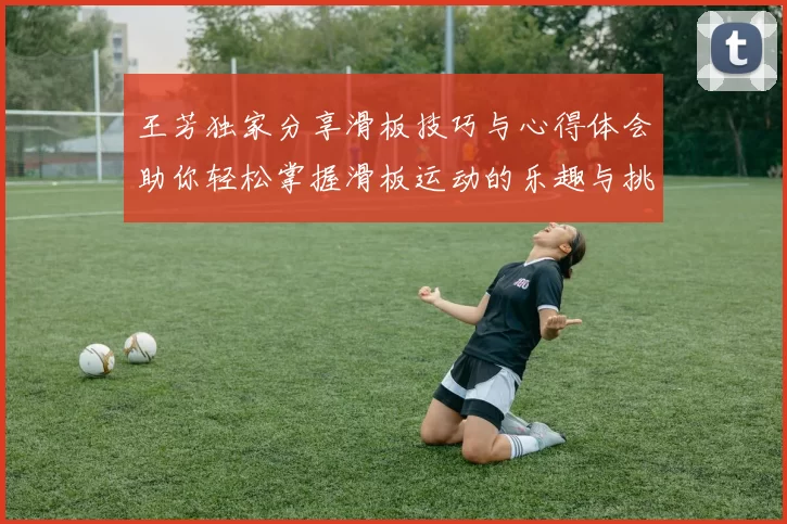 王芳独家分享滑板技巧与心得体会助你轻松掌握滑板运动的乐趣与挑战