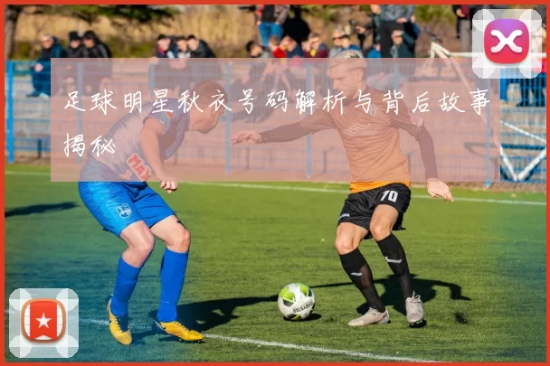 足球明星秋衣号码解析与背后故事揭秘