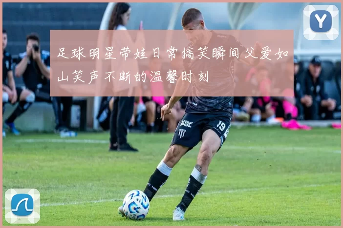 足球明星带娃日常搞笑瞬间父爱如山笑声不断的温馨时刻