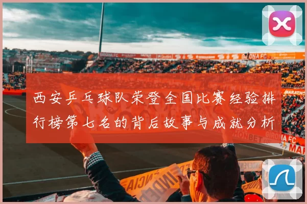 西安乒乓球队荣登全国比赛经验排行榜第七名的背后故事与成就分析