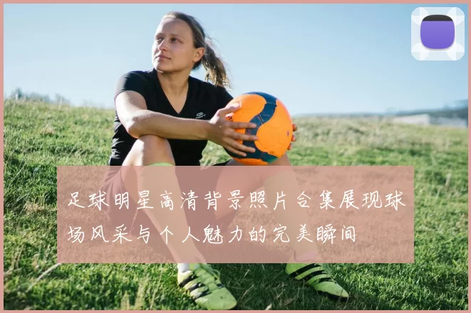 足球明星高清背景照片合集展现球场风采与个人魅力的完美瞬间