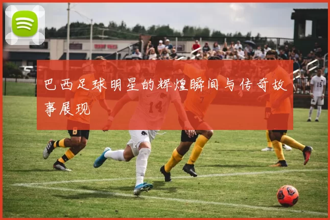 巴西足球明星的辉煌瞬间与传奇故事展现