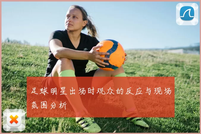 足球明星出场时观众的反应与现场氛围分析