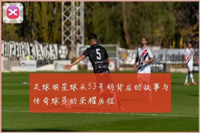 足球明星球衣53号码背后的故事与传奇球员的荣耀历程