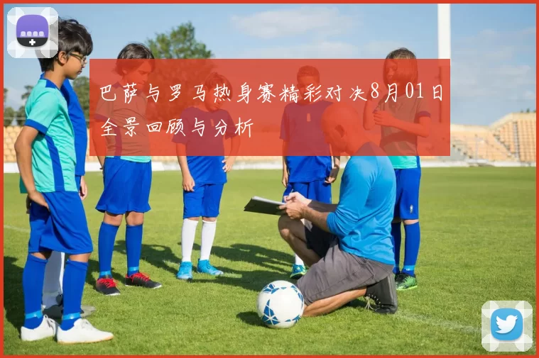 巴萨与罗马热身赛精彩对决8月01日全景回顾与分析