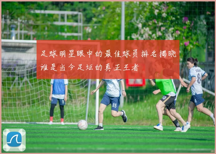 足球明星眼中的最佳球员排名揭晓谁是当今足坛的真正王者