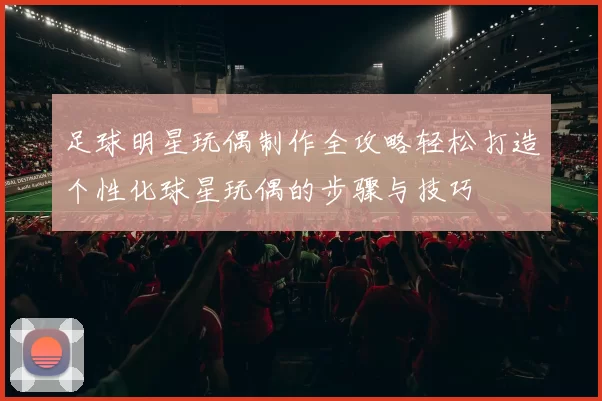 足球明星玩偶制作全攻略轻松打造个性化球星玩偶的步骤与技巧