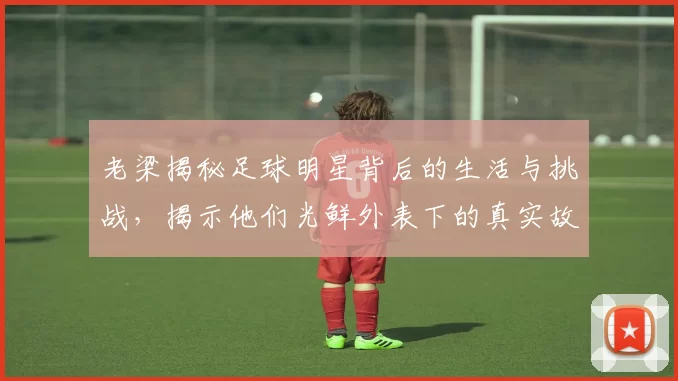 老梁揭秘足球明星背后的生活与挑战，揭示他们光鲜外表下的真实故事