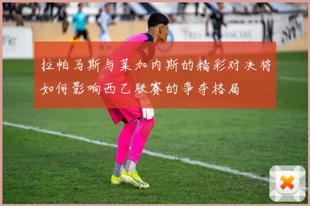 拉帕马斯与莱加内斯的精彩对决将如何影响西乙联赛的争夺格局