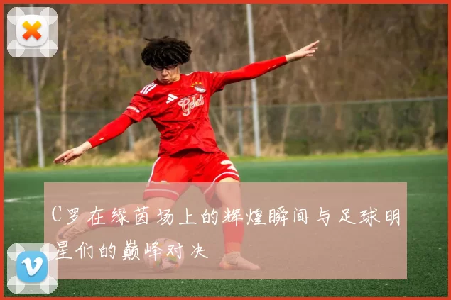 C罗在绿茵场上的辉煌瞬间与足球明星们的巅峰对决